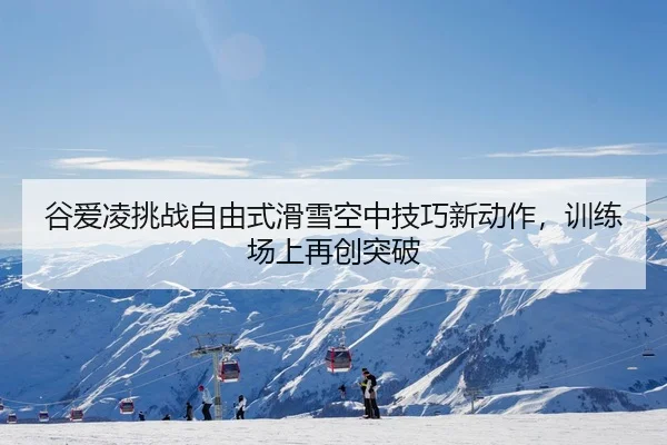 谷爱凌挑战自由式滑雪空中技巧新动作，训练场上再创突破