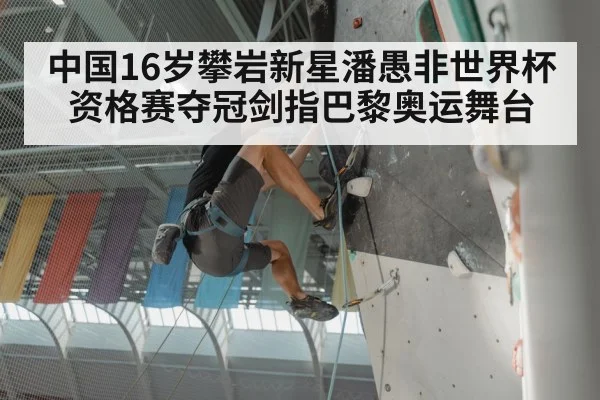 中国16岁攀岩新星潘愚非世界杯资格赛夺冠剑指巴黎奥运舞台